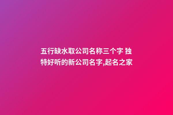 五行缺水取公司名称三个字 独特好听的新公司名字,起名之家-第1张-公司起名-玄机派